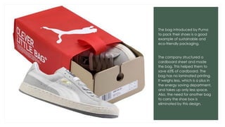 The bag introduced by Puma
to pack their shoes is a good
example of sustainable and
eco-friendly packaging.
The company structured a
cardboard sheet and made
the bag. This helped them to
save 65% of cardboard. The
bag has no laminated printing.
It weighs less, which is a plus in
the energy saving department,
and takes up only less space.
Also, the need for another bag
to carry the shoe box is
eliminated by this design.
 