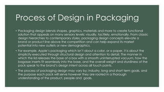 Process of Design in Packaging
• Packaging design blends shapes, graphics, materials and more to create functional
solution that appeals on many sensory levels: visually, tactilely, emotionally. From classic
design hierarchies to contemporary styles, packaging design concepts elevate a
brand or product line above the competition and can help expand its market
potential into new outlets or new demographics.
• For example, Apple’s packaging which isn’t about a color, or a paper, it is about the
simplicity executed through structural design and attention to detail. The manner in
which the lid releases the base of a box with a smooth uninterrupted vacuum, how the
bagasse inserts fit seamlessly into the base, and the overall weight and sturdiness of the
pack speak to the brand’s design intent across all touch points.
• The process of packaging design may vary by; industry, long and short term goals, and
the purpose each pack will serve however they are rooted in a thorough
understanding of the product, people and goals.
 