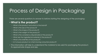 Process of Design in Packaging
There are several questions to answer to before starting the designing of the packaging:
• What is the product?
• What is the product and which is the brand?
• What is the size of the product?
• What is the shape of the product?
• What is the weight of the product?
• What is the consistency (liquid/solid) of the product?
• What are the ingredients/materials in the product?
• What is the shelf life of the product?
• Is it a luxury product or a fast-moving consumer product?
• This information will help to understand the material to be used for packaging the product,
its approximate shape and size.
 