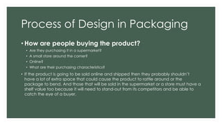 Process of Design in Packaging
• How are people buying the product?
• Are they purchasing it in a supermarket?
• A small store around the corner?
• Online?
• What are their purchasing characteristics?
• If the product is going to be sold online and shipped then they probably shouldn’t
have a lot of extra space that could cause the product to rattle around or the
package to bend. And those that will be sold in the supermarket or a store must have a
shelf value too because it will need to stand-out from its competitors and be able to
catch the eye of a buyer.
 