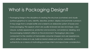 What is Packaging Design?
• Packaging Design is the discipline of creating the structure (container) and visuals
(surface graphics) to carry, identify, describe, protect, display and promote a product.
It may range from a simple bottle and a label to an elaborate system of boxes and
inner packaging. The aspects which are usually reviewed are size and shape, color,
closure, outside appearance, protection and economy, convenience, labeling, and
the packaging material’s effects on the environment. Packaging is also a key
component to the creation of memorable consumer shopper and user experiences,
which, either in-store or in use, build on brand values such as fun, community or
authenticity as a means of motivating purchase intent and repurchase consideration.
 