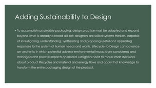 Adding Sustainability to Design
• To accomplish sustainable packaging, design practice must be adapted and expand
beyond what is already a broad skill set: designers are skilled systems thinkers, capable
of investigating, understanding, synthesizing and proposing useful and appealing
responses to the system of human needs and wants. Lifecycle-to-Design can advance
an aesthetic in which potential adverse environmental impacts are considered and
managed and positive impacts optimized. Designers need to make smart decisions
about product lifecycles and material and energy flows and apply that knowledge to
transform the entire packaging design of the product.
 