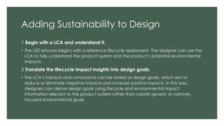 Adding Sustainability to Design
1 Begin with a LCA and understand it.
• The L2D process begins with a reference lifecycle assessment. The designer can use the
LCA to fully understand the product system and the product’s potential environmental
impacts.
2 Translate the lifecycle impact insights into design goals.
• The LCA’s impacts and conclusions can be stated as design goals, which aim to
reduce or eliminate negative impacts and increase positive impacts. In this way,
designers can derive design goals using lifecycle and environmental impact
information relevant to the product system rather than create generic or narrowly
focused environmental goals.
 