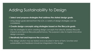 Adding Sustainability to Design
3 Select and propose strategies that address the stated design goals.
• Using design goals derived from the LCA, a variety of design strategies can be
considered.
4 Create design concepts using strategies based on the lifecycle goals.
• Use the strategies to aid in creating design concepts that directly address lifecycle
impacts and improve lifecycle performance. The purpose is also to inspire innovative
design concepts.
5 Iteratively test and improve the concepts.
• The design solution may be tested and evaluated in terms of form, function and
sustainability and feedback should be integrated in the design.
 