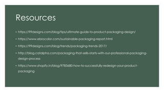 Resources
• https://99designs.com/blog/tips/ultimate-guide-to-product-packaging-design/
• https://www.ebrocolor.com/sustainable-packaging-report.html
• https://99designs.com/blog/trends/packaging-trends-2017/
• http://blog.catalpha.com/packaging-that-sells-starts-with-our-professional-packaging-
design-process
• https://www.shopify.in/blog/9783680-how-to-successfully-redesign-your-product-
packaging
 