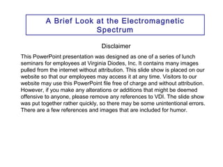 A Brief Look at the Electromagnetic 
Spectrum 
Disclaimer 
This PowerPoint presentation was designed as one of a series of lunch 
seminars for employees at Virginia Diodes, Inc. It contains many images 
pulled from the internet without attribution. This slide show is placed on our 
website so that our employees may access it at any time. Visitors to our 
website may use this PowerPoint file free of charge and without attribution. 
However, if you make any alterations or additions that might be deemed 
offensive to anyone, please remove any references to VDI. The slide show 
was put together rather quickly, so there may be some unintentional errors. 
There are a few references and images that are included for humor. 
 