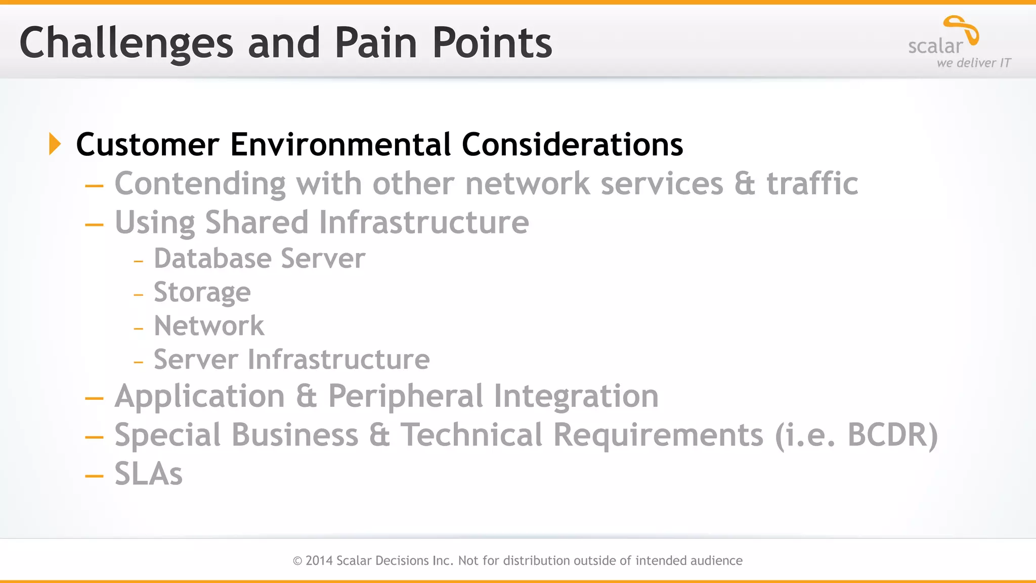  Customer Environmental Considerations
– Contending with other network services & traffic
– Using Shared Infrastructure
﹘Database Server
﹘Storage
﹘Network
﹘Server Infrastructure

– Application & Peripheral Integration
– Special Business & Technical Requirements (i.e. BCDR)
– SLAs
10
© 2014 Scalar Decisions Inc. Not for distribution outside of intended audience

 