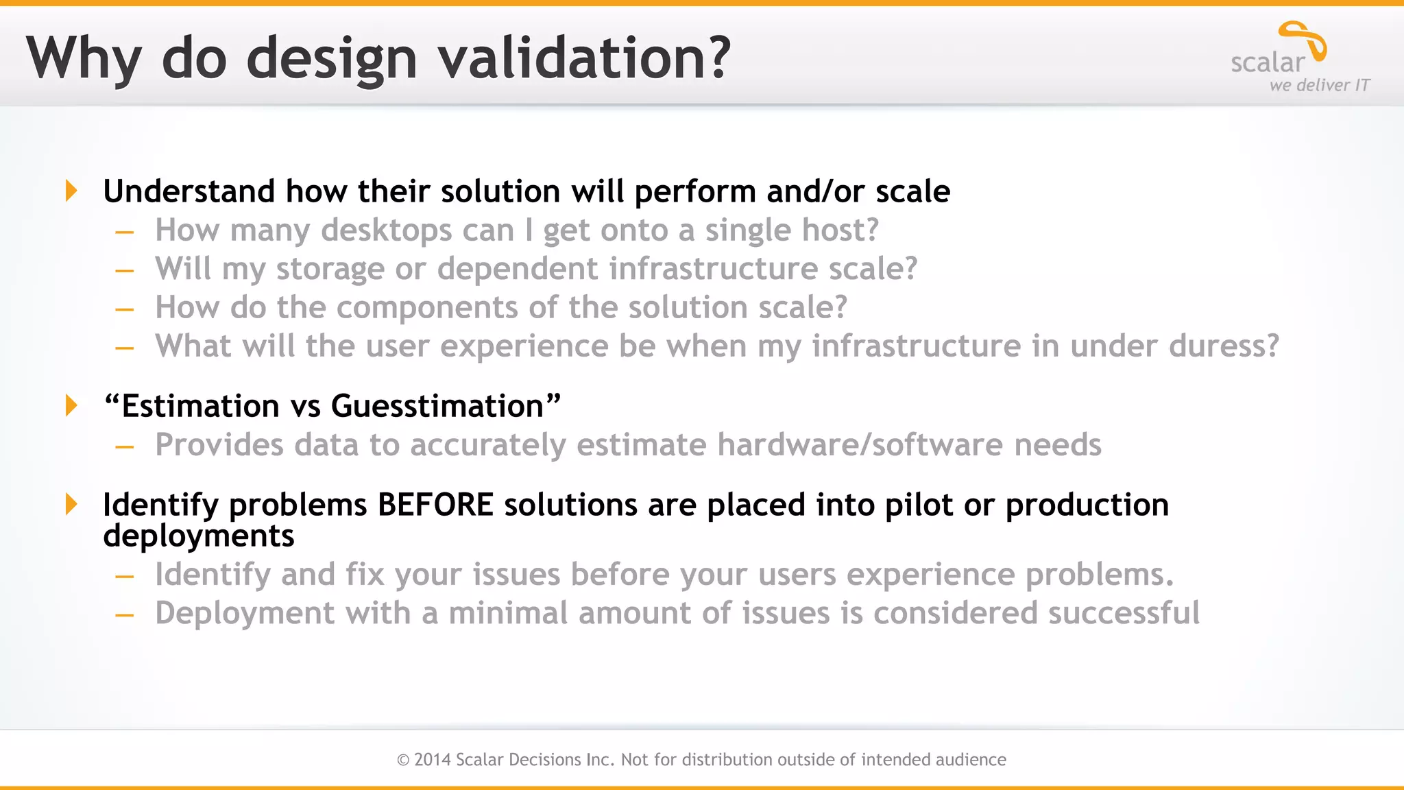  Understand how their solution will perform and/or scale
– How many desktops can I get onto a single host?
– Will my storage or dependent infrastructure scale?
– How do the components of the solution scale?
– What will the user experience be when my infrastructure in under duress?

 “Estimation vs Guesstimation”
– Provides data to accurately estimate hardware/software needs
 Identify problems BEFORE solutions are placed into pilot or production
deployments
– Identify and fix your issues before your users experience problems.
– Deployment with a minimal amount of issues is considered successful

12
© 2014 Scalar Decisions Inc. Not for distribution outside of intended audience

 