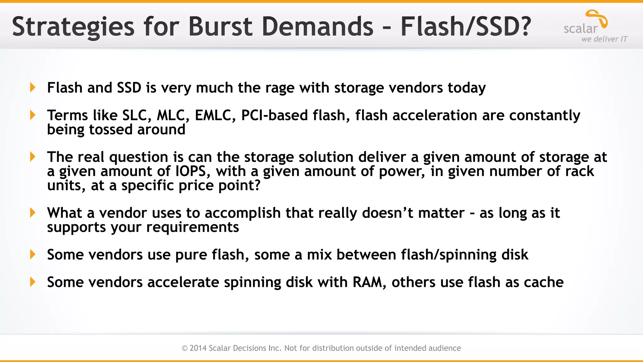  Flash and SSD is very much the rage with storage vendors today
 Terms like SLC, MLC, EMLC, PCI-based flash, flash acceleration are constantly
being tossed around
 The real question is can the storage solution deliver a given amount of storage at
a given amount of IOPS, with a given amount of power, in given number of rack
units, at a specific price point?
 What a vendor uses to accomplish that really doesn’t matter – as long as it
supports your requirements

 Some vendors use pure flash, some a mix between flash/spinning disk
 Some vendors accelerate spinning disk with RAM, others use flash as cache

18
© 2014 Scalar Decisions Inc. Not for distribution outside of intended audience

 