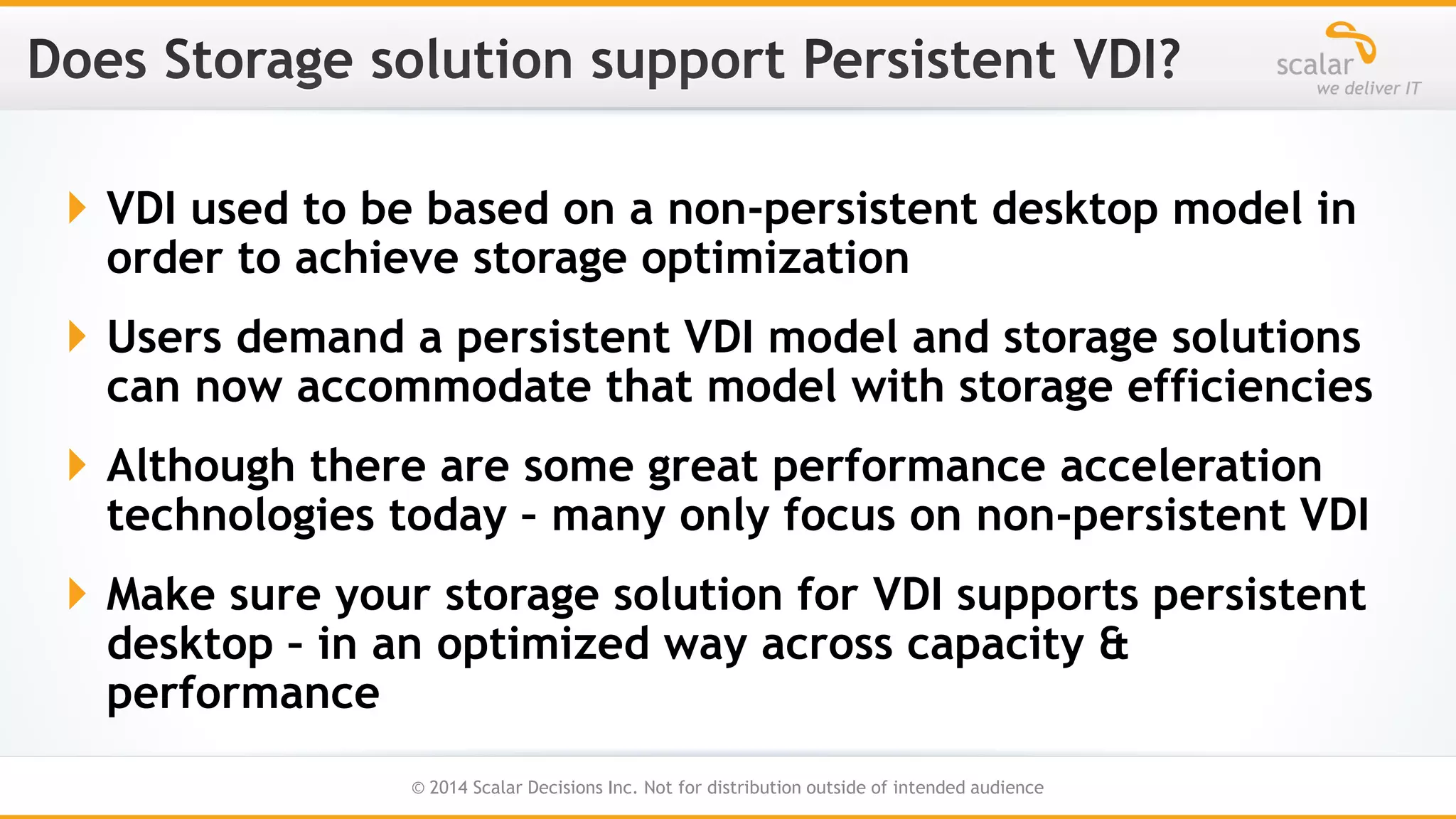  VDI used to be based on a non-persistent desktop model in
order to achieve storage optimization
 Users demand a persistent VDI model and storage solutions
can now accommodate that model with storage efficiencies
 Although there are some great performance acceleration
technologies today – many only focus on non-persistent VDI
 Make sure your storage solution for VDI supports persistent
desktop – in an optimized way across capacity &
performance
19
© 2014 Scalar Decisions Inc. Not for distribution outside of intended audience

 