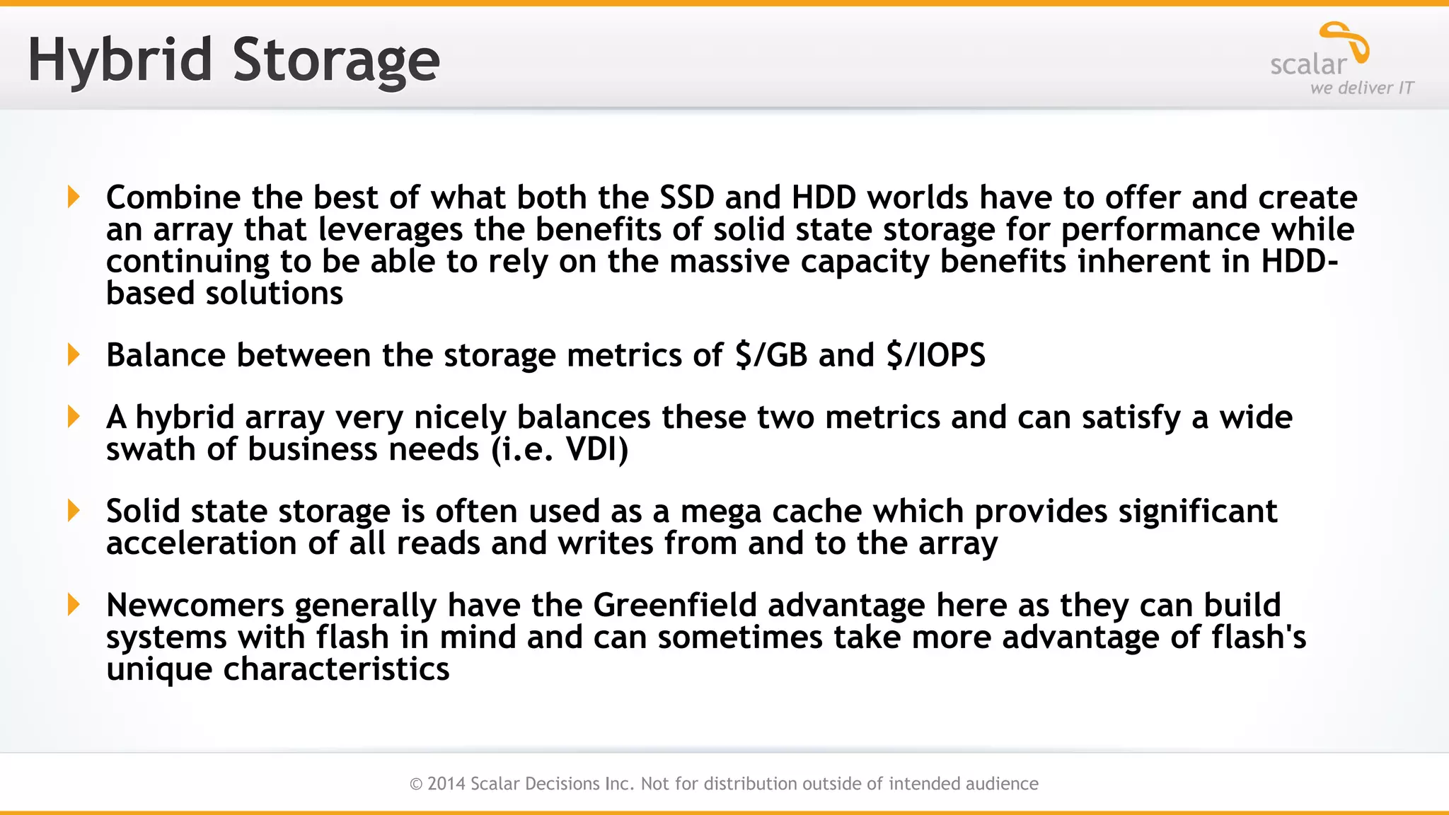  Combine the best of what both the SSD and HDD worlds have to offer and create
an array that leverages the benefits of solid state storage for performance while
continuing to be able to rely on the massive capacity benefits inherent in HDDbased solutions
 Balance between the storage metrics of $/GB and $/IOPS

 A hybrid array very nicely balances these two metrics and can satisfy a wide
swath of business needs (i.e. VDI)
 Solid state storage is often used as a mega cache which provides significant
acceleration of all reads and writes from and to the array
 Newcomers generally have the Greenfield advantage here as they can build
systems with flash in mind and can sometimes take more advantage of flash's
unique characteristics
22
© 2014 Scalar Decisions Inc. Not for distribution outside of intended audience

 