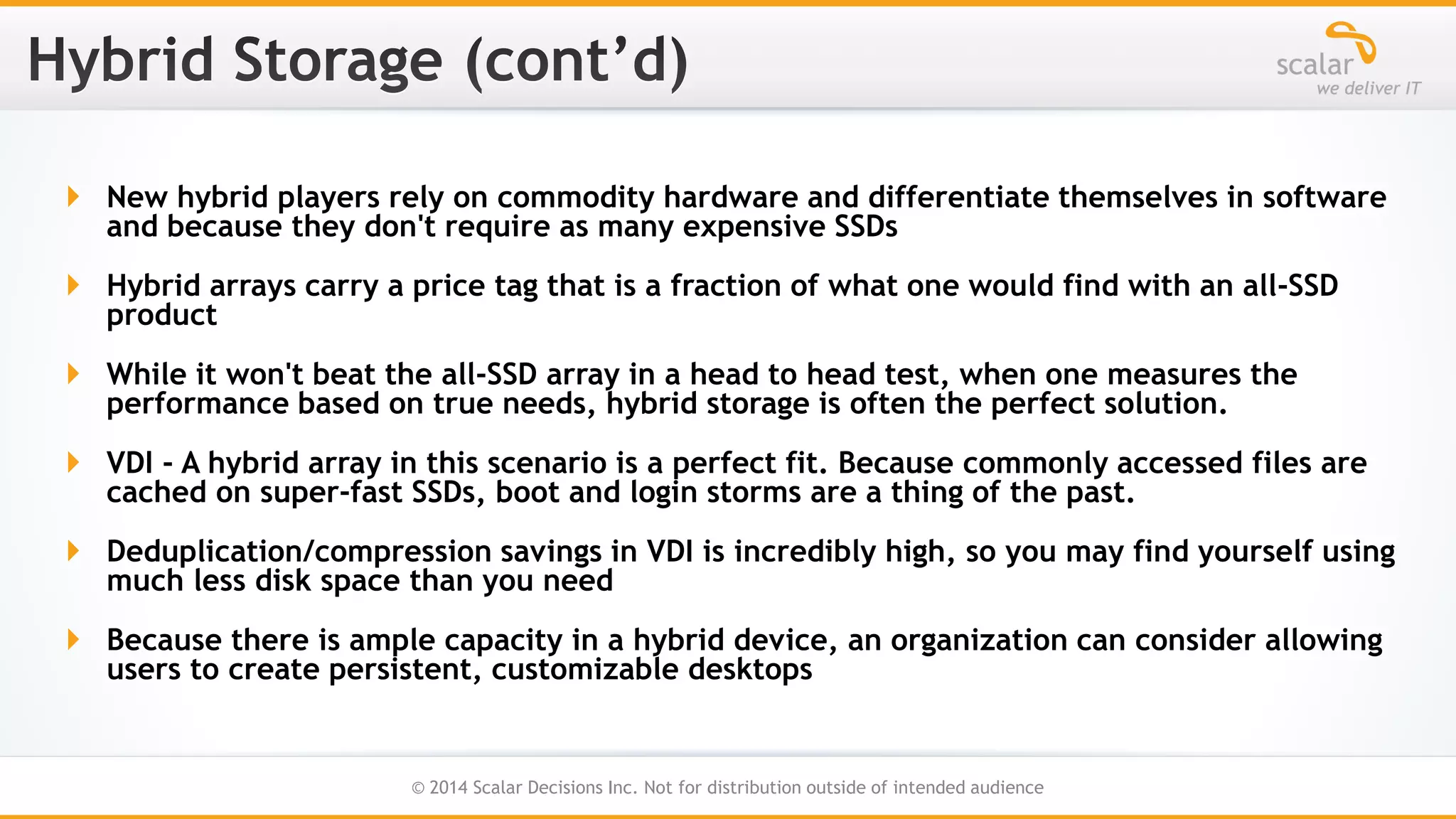  New hybrid players rely on commodity hardware and differentiate themselves in software
and because they don't require as many expensive SSDs

 Hybrid arrays carry a price tag that is a fraction of what one would find with an all-SSD
product
 While it won't beat the all-SSD array in a head to head test, when one measures the
performance based on true needs, hybrid storage is often the perfect solution.
 VDI - A hybrid array in this scenario is a perfect fit. Because commonly accessed files are
cached on super-fast SSDs, boot and login storms are a thing of the past.
 Deduplication/compression savings in VDI is incredibly high, so you may find yourself using
much less disk space than you need
 Because there is ample capacity in a hybrid device, an organization can consider allowing
users to create persistent, customizable desktops

23
© 2014 Scalar Decisions Inc. Not for distribution outside of intended audience

 