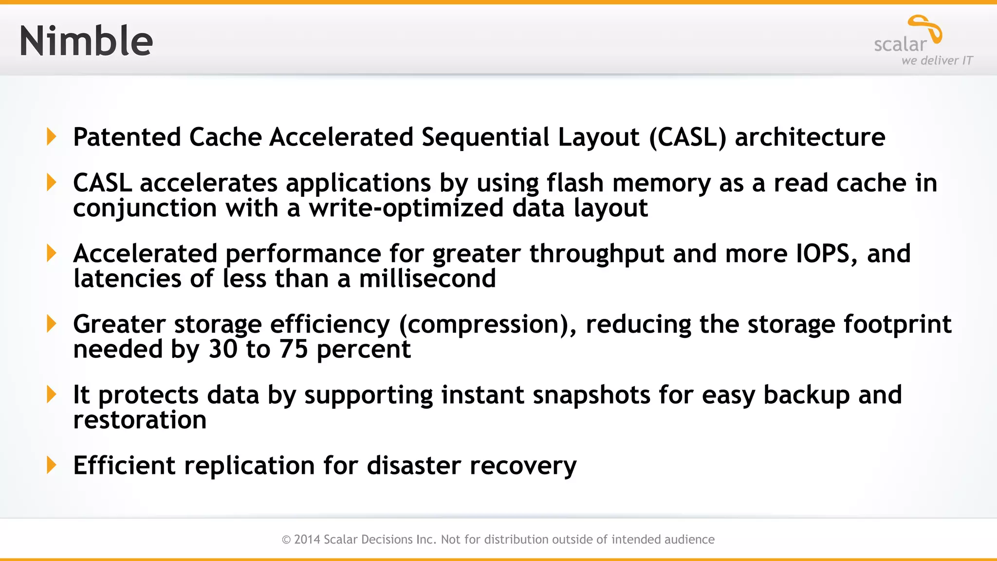  Patented Cache Accelerated Sequential Layout (CASL) architecture

 CASL accelerates applications by using flash memory as a read cache in
conjunction with a write-optimized data layout
 Accelerated performance for greater throughput and more IOPS, and
latencies of less than a millisecond
 Greater storage efficiency (compression), reducing the storage footprint
needed by 30 to 75 percent

 It protects data by supporting instant snapshots for easy backup and
restoration
 Efficient replication for disaster recovery
24
© 2014 Scalar Decisions Inc. Not for distribution outside of intended audience

 