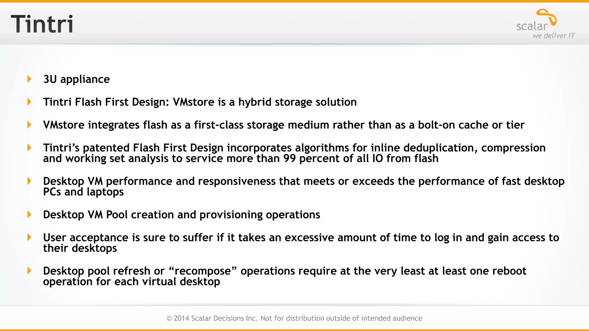  3U appliance
 Tintri Flash First Design: VMstore is a hybrid storage solution
 VMstore integrates flash as a first-class storage medium rather than as a bolt-on cache or tier
 Tintri’s patented Flash First Design incorporates algorithms for inline deduplication, compression
and working set analysis to service more than 99 percent of all IO from flash
 Desktop VM performance and responsiveness that meets or exceeds the performance of fast desktop
PCs and laptops
 Desktop VM Pool creation and provisioning operations

 User acceptance is sure to suffer if it takes an excessive amount of time to log in and gain access to
their desktops
 Desktop pool refresh or “recompose” operations require at the very least at least one reboot
operation for each virtual desktop
26
© 2014 Scalar Decisions Inc. Not for distribution outside of intended audience

 