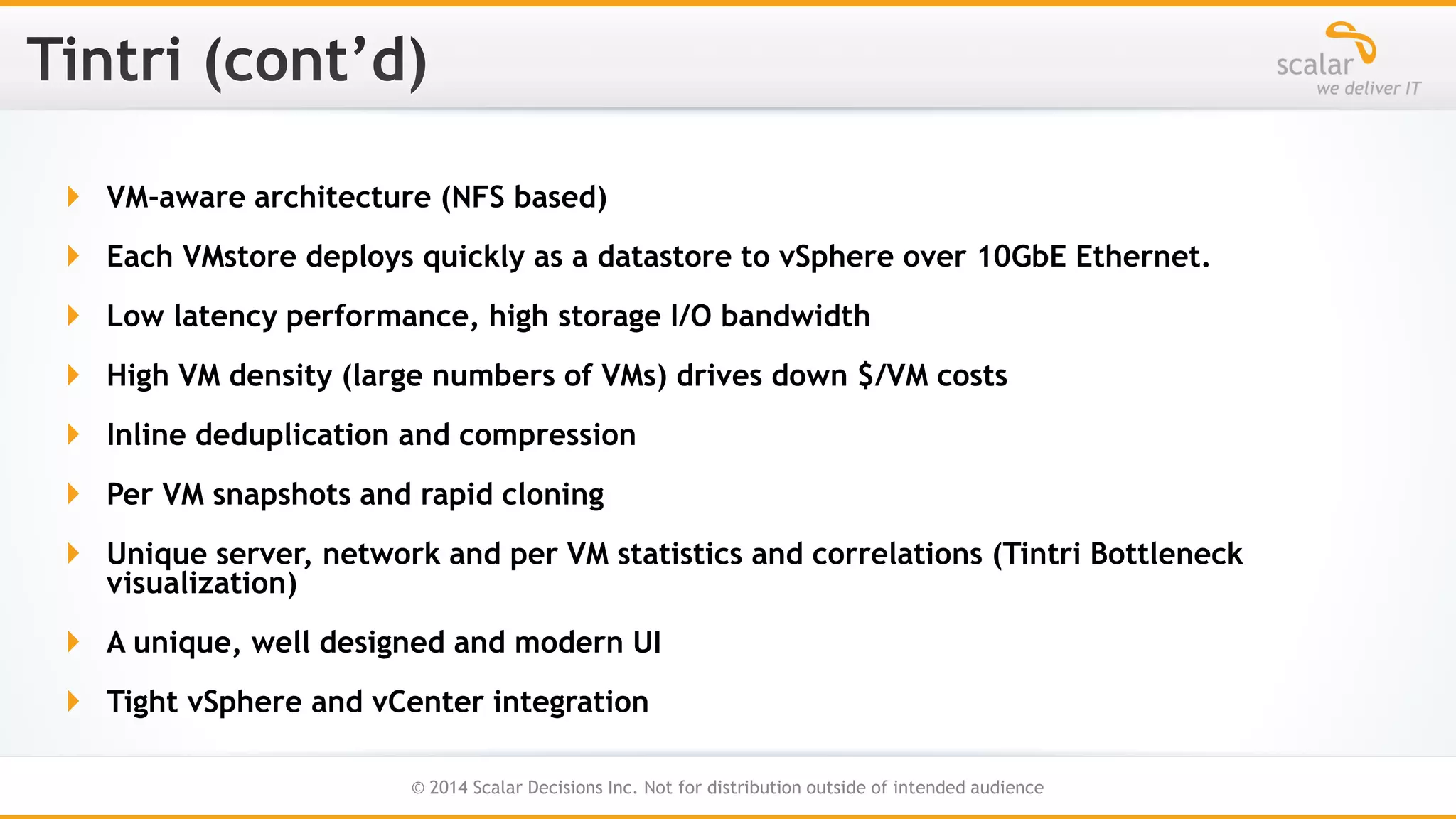  VM-aware architecture (NFS based)
 Each VMstore deploys quickly as a datastore to vSphere over 10GbE Ethernet.
 Low latency performance, high storage I/O bandwidth
 High VM density (large numbers of VMs) drives down $/VM costs

 Inline deduplication and compression
 Per VM snapshots and rapid cloning
 Unique server, network and per VM statistics and correlations (Tintri Bottleneck
visualization)
 A unique, well designed and modern UI
 Tight vSphere and vCenter integration
27
© 2014 Scalar Decisions Inc. Not for distribution outside of intended audience

 