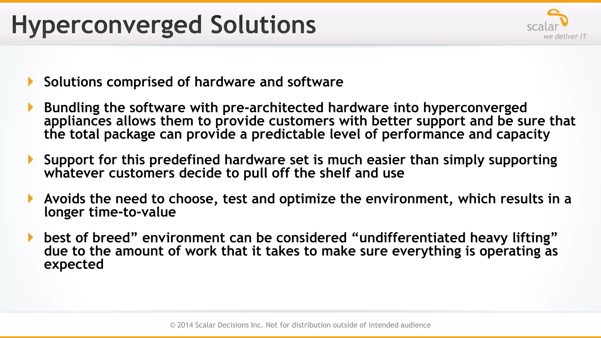  Solutions comprised of hardware and software
 Bundling the software with pre-architected hardware into hyperconverged
appliances allows them to provide customers with better support and be sure that
the total package can provide a predictable level of performance and capacity
 Support for this predefined hardware set is much easier than simply supporting
whatever customers decide to pull off the shelf and use
 Avoids the need to choose, test and optimize the environment, which results in a
longer time-to-value

 best of breed” environment can be considered “undifferentiated heavy lifting”
due to the amount of work that it takes to make sure everything is operating as
expected

29
© 2014 Scalar Decisions Inc. Not for distribution outside of intended audience

 