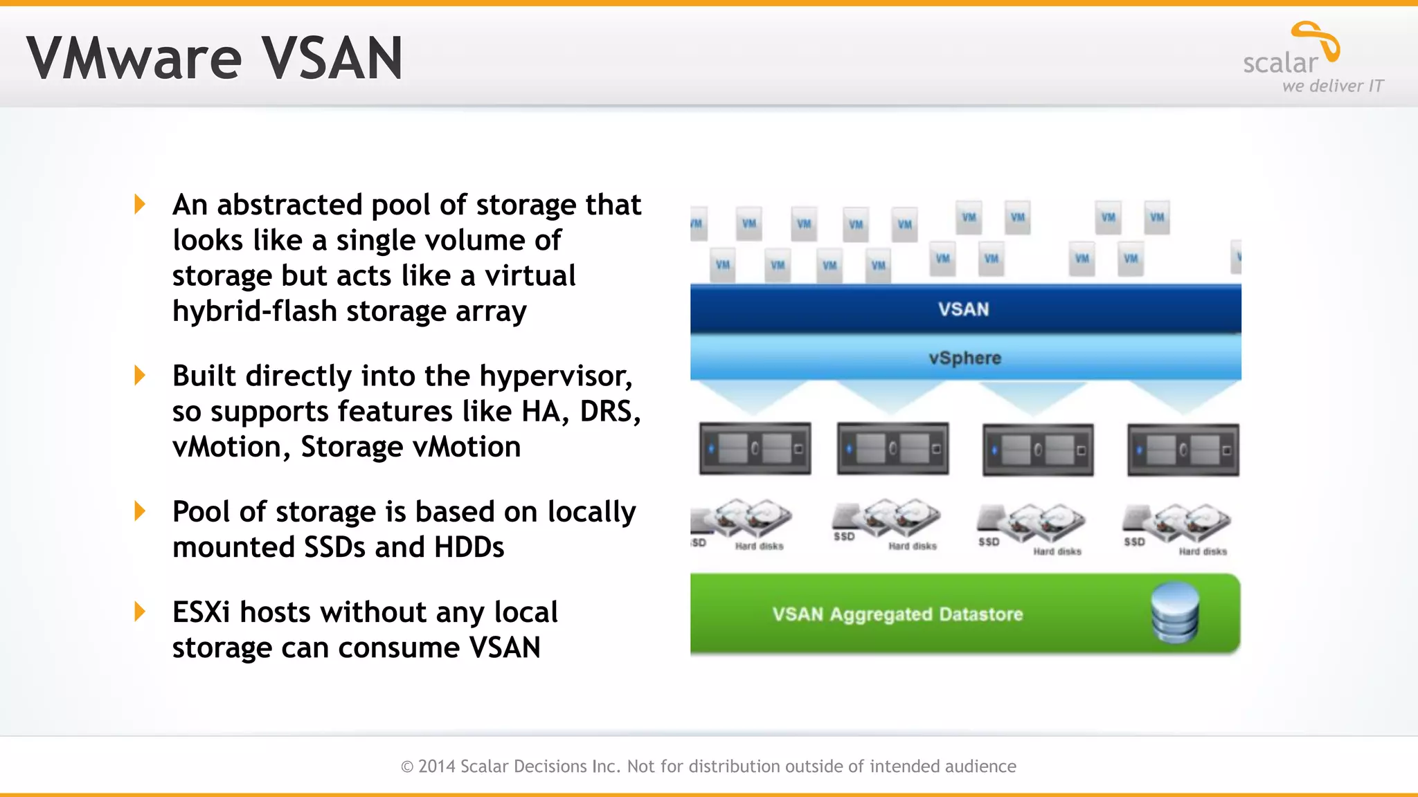  An abstracted pool of storage that
looks like a single volume of
storage but acts like a virtual
hybrid-flash storage array
 Built directly into the hypervisor,
so supports features like HA, DRS,
vMotion, Storage vMotion

 Pool of storage is based on locally
mounted SSDs and HDDs
 ESXi hosts without any local
storage can consume VSAN

34
© 2014 Scalar Decisions Inc. Not for distribution outside of intended audience

 