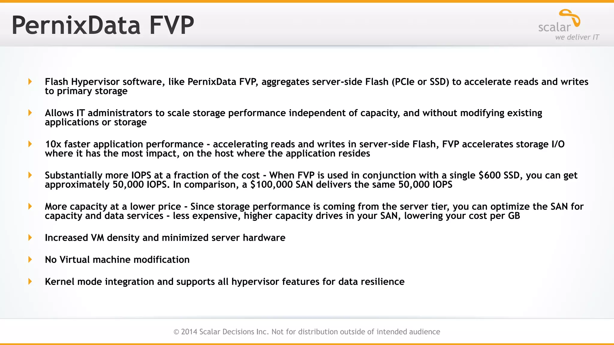 

Flash Hypervisor software, like PernixData FVP, aggregates server-side Flash (PCIe or SSD) to accelerate reads and writes
to primary storage



Allows IT administrators to scale storage performance independent of capacity, and without modifying existing
applications or storage



10x faster application performance - accelerating reads and writes in server-side Flash, FVP accelerates storage I/O
where it has the most impact, on the host where the application resides



Substantially more IOPS at a fraction of the cost - When FVP is used in conjunction with a single $600 SSD, you can get
approximately 50,000 IOPS. In comparison, a $100,000 SAN delivers the same 50,000 IOPS



More capacity at a lower price - Since storage performance is coming from the server tier, you can optimize the SAN for
capacity and data services - less expensive, higher capacity drives in your SAN, lowering your cost per GB



Increased VM density and minimized server hardware



No Virtual machine modification



Kernel mode integration and supports all hypervisor features for data resilience

37
© 2014 Scalar Decisions Inc. Not for distribution outside of intended audience

 