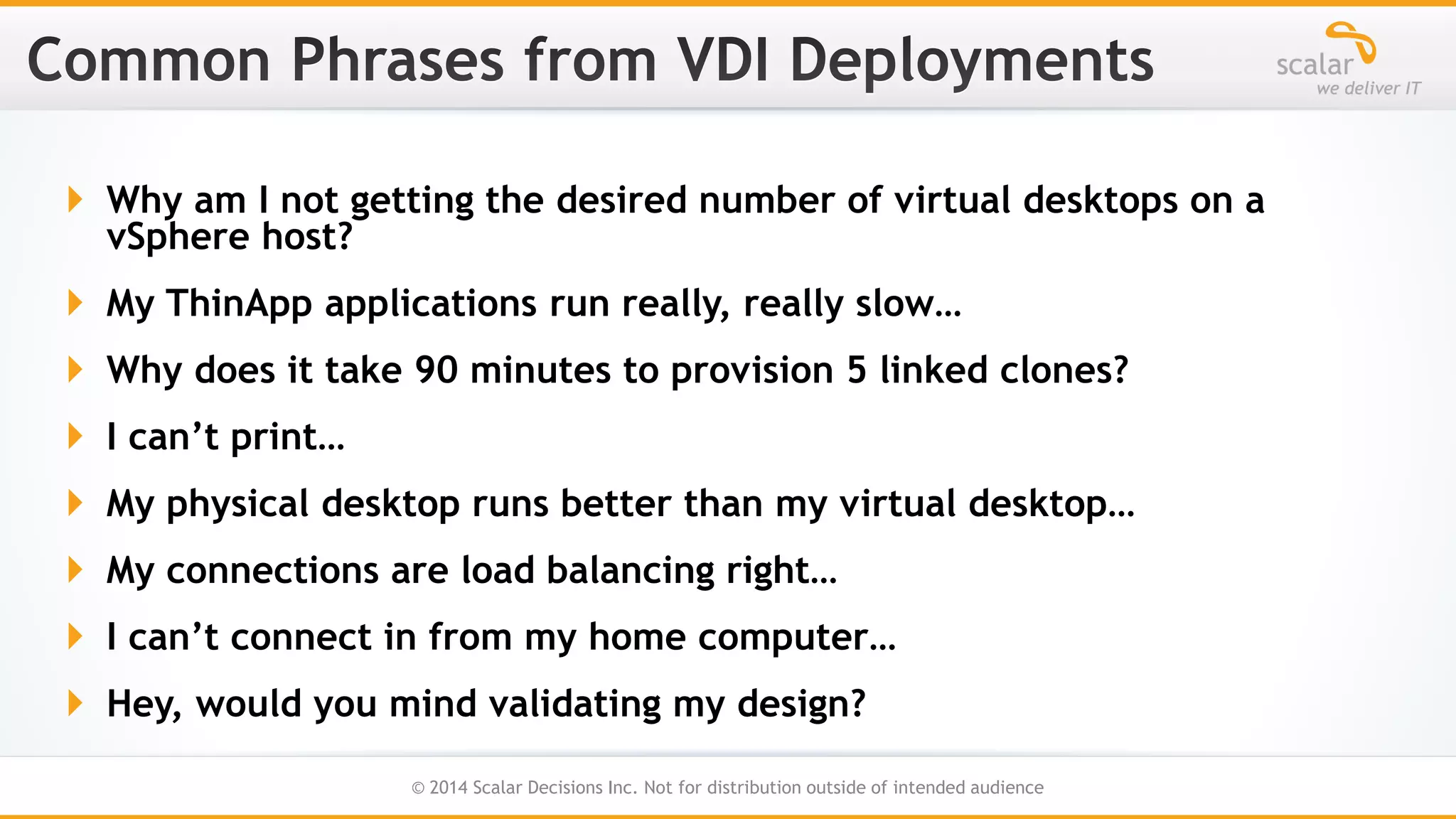  Why am I not getting the desired number of virtual desktops on a
vSphere host?
 My ThinApp applications run really, really slow…
 Why does it take 90 minutes to provision 5 linked clones?

 I can’t print…
 My physical desktop runs better than my virtual desktop…

 My connections are load balancing right…
 I can’t connect in from my home computer…
 Hey, would you mind validating my design?
7
© 2014 Scalar Decisions Inc. Not for distribution outside of intended audience

 