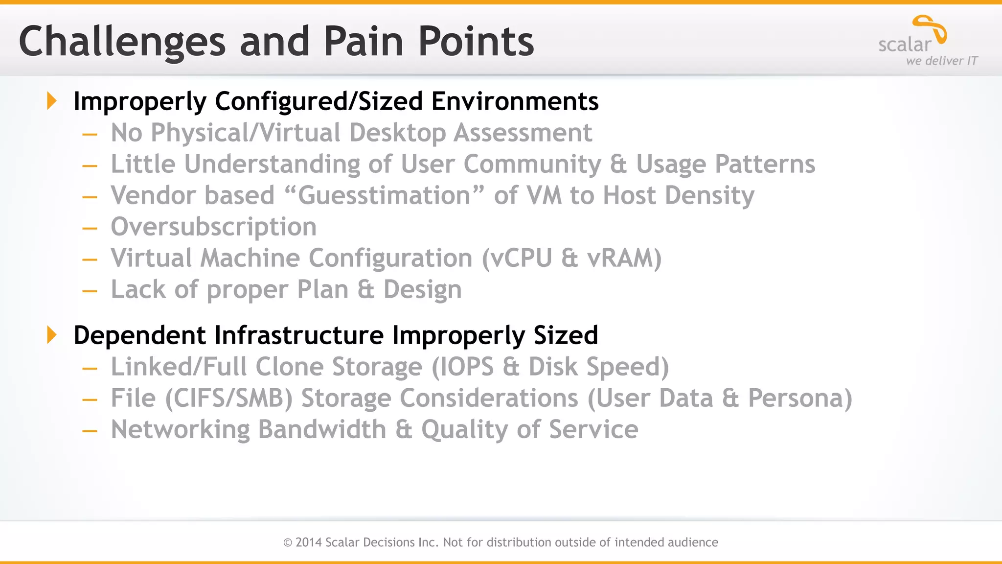  Improperly Configured/Sized Environments
– No Physical/Virtual Desktop Assessment
– Little Understanding of User Community & Usage Patterns
– Vendor based “Guesstimation” of VM to Host Density
– Oversubscription
– Virtual Machine Configuration (vCPU & vRAM)
– Lack of proper Plan & Design
 Dependent Infrastructure Improperly Sized
– Linked/Full Clone Storage (IOPS & Disk Speed)
– File (CIFS/SMB) Storage Considerations (User Data & Persona)
– Networking Bandwidth & Quality of Service

9
© 2014 Scalar Decisions Inc. Not for distribution outside of intended audience

 