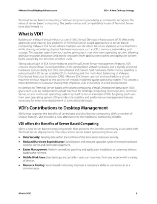 VMware Virtual Desktop Infrastructure VDI – A New Desktop Strategy
Terminal Server based computing continues to grow in popularity as companies recognize the
value of server based computing. The performance and compatibility issues of Terminal Server
have also limited its.
What is VDI?
Building on VMware Virtual Infrastructure 3 (VI3), Virtual Desktop Infrastructure (VDI) effectively
addresses and resolves key problems in Terminal Server based approaches to server based
computing. VMware ESX Server allows multiple user desktops to run as separate virtual machines
while sharing underlying physical hardware resources such as CPU, memory, networking and
storage. This isolates users from each other, giving each user their own operating system, allowing
granular resource allocation and protecting users from application crashes and operation system
faults caused by the activities of other users.
Taking advantage of ESX Server features and VirtualCenter Server management features, VDI
reduces device driver incompatibilities with standardized virtual hardware and a tightly screened
Hardware Compatibility List (HCL) for physical ESX Server host hardware. Performance volatility is
reduced with ESX Server scalable CPU scheduling and the multi-host balancing of VMware
Distributed Resource Scheduler (DRS). VMware ESX Server can halt and reschedule a virtual
machine without regard to the activity of threads inside the guest operating system. This creates a
more deterministic resource sharing that improves user experience in a VDI environment.
In contrast to Terminal Server based centralized computing, Virtual Desktop Infrastructure (VDI)
gives each user an independent virtual machine for desktop computing. Running Citrix, Terminal
Server, or any multi-user operating system by itself is not an example of VDI. By giving each user
their own operating system, VDI provides the stability and performance management features
necessary for enterprise deployment of centralized desktops.
VDI’s Contributions to Desktop Management
VDI brings together the benefits of centralized and distributing computing. With a number of
unique features, VDI provides a new alternative to the traditional computing models.
VDI offers the Benefits of Server Based Computing
VDI is a new server based computing model that achieves the benefits commonly associated with
Terminal Server deployments. The areas where server based computing shine are:
• Data Security: Keeping data within the confines of the datacenter improves security.
• Reduced Hardware Expenditures: Consolidation and reduced upgrades cycles minimizes hardware
costs for server and client side equipment.
• Easier Management: Perform centralized patching and application installation or streaming without
loading the network.
• Mobile Workforce: User desktops are portable – users can reconnect from any location with a variety
of devices.
• Resource Pooling: Server based computing improves a company’s ability to use resources as a
common pool.
What is VDI? 3
 