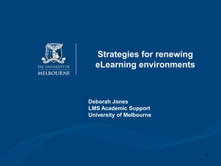 Strategies for renewing eLearning environments Deborah Jones LMS Academic Support  University of Melbourne 1 