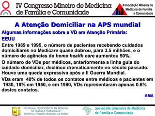 A Atenção Domiciliar na APS mundial Algumas informações sobre a VD em Atenção Primária: EEUU Entre 1989 e 1995, o número de pacientes recebendo cuidados domiciliares no Medicare quase dobrou, para 3.5 milhões, e o número de agências de  home health care  aumentou 50%.  O número de VDs por médicos, anteriormente a linha guia do cuidado domiciliar, declinou dramaticamente no século passado. Houve uma queda expressiva após a II Guerra Mundial. VDs eram  40% de todos os contatos entre médicos e pacientes em  1930, 10% em 1950, e em 1980, VDs representaram apenas 0.6% destes contatos. AMA 