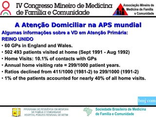 A Atenção Domiciliar na APS mundial Algumas informações sobre a VD em Atenção Primária: REINO UNIDO 60 GPs in England and Wales. 502 493 patients visited at home (Sept 1991 - Aug 1992) Home Visits: 10.1% of contacts with GPs Annual home visiting rate = 299/1000 patient years. Ratios declined from 411/1000 (1981-2) to 299/1000 (1991-2) 1% of the patients accounted for nearly 40% of all home visits. 