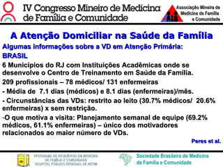A Atenção Domiciliar na Saúde da Família Algumas informações sobre a VD em Atenção Primária: BRASIL 6 Municípios do RJ com Instituições Acadêmicas onde se desenvolve o Centro de Treinamento em Saúde da Família. 209 profissionais – 78 médicos/ 131 enfermeiras - Média de  7.1 dias (médicos) e 8.1 dias (enfermeiras)/mês. - Circunstâncias das VDs: restrito ao leito (30.7% médicos/  20.6% enfermeiras) x sem restrição.  O que motiva a visita: Planejamento semanal de equipe (69.2% médicos, 61.1% enfermeiras) – único dos motivadores relacionados ao maior número de VDs. Peres et al. 