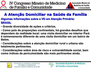 A Atenção Domiciliar na Saúde da Família Algumas informações sobre a VD em Atenção Primária: BRASIL Grande diversidade de ações e critérios. Como país de proporções continentais, há grandes desafios que dependem da realidade local: uma visita domiciliar no interior Pará é extremamente diferente de uma visita domiciliar em um bairro de Betim. Considerações sobre a atenção domiciliar rural x urbana são totalmente pertinentes.  Considerações sobre área de risco e vulnerabilidade social, bem como índices de periculosidade são mais pertinentes ainda. 