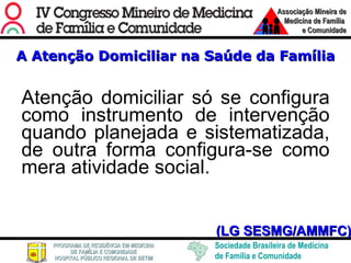 A Atenção Domiciliar na Saúde da Família Atenção domiciliar só se configura como instrumento de intervenção quando planejada e sistematizada, de outra forma configura-se como mera atividade social. (LG SESMG/AMMFC) 