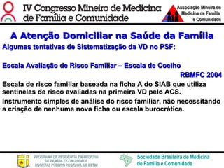 A Atenção Domiciliar na Saúde da Família Algumas tentativas de Sistematização da VD no PSF: Escala Avaliação de Risco Familiar – Escala de Coelho RBMFC 2004 Escala de risco familiar baseada na ficha A do SIAB que utiliza  sentinelas de risco avaliadas na primeira VD pelo ACS.  Instrumento simples de análise do risco familiar, não necessitando a criação de nenhuma nova ficha ou escala burocrática.  