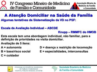 A Atenção Domiciliar na Saúde da Família Algumas tentativas de Sistematização da VD no PSF: Escala de Avaliação Individual – ABCDE Knupp – RMMFC do HMOB Esta escala tem uma abordagem individual, não familiar, para a definição de prioridades na visita domiciliar. Avaliação de 5 itens: A = autonomia D = doença x restrição de locomoção B = base/risco social E = especialidades, interconsultas C = cuidador 