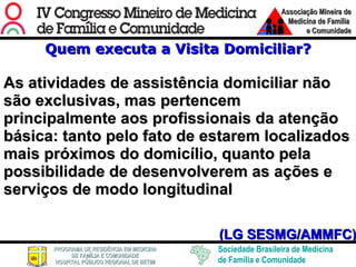 Quem executa a Visita Domiciliar? As atividades de assistência domiciliar não são exclusivas, mas pertencem principalmente aos profissionais da atenção básica: tanto pelo fato de estarem localizados mais próximos do domicílio, quanto pela possibilidade de desenvolverem as ações e serviços de modo longitudinal (LG SESMG/AMMFC) 