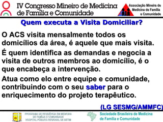 Quem executa a Visita Domiciliar? O ACS visita mensalmente todos os domicílios da área, é aquele que mais visita.  É quem identifica as demandas e negocia a visita de outros membros ao domicílio, é o que encabeça a intervenção.  Atua como elo entre equipe e comunidade, contribuindo com o seu  saber  para o enriquecimento do projeto terapêutico. (LG SESMG/AMMFC) 