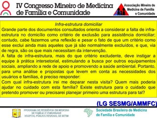 (LG SESMG/AMMFC) Infra-estrutura domiciliar Grande parte dos documentos consultados orienta a considerar a falta de infra-estrutura no domicílio como critério de exclusão para assistência domiciliar; contudo, cabe fazermos uma reflexão e pesar o fato de que um critério como esse exclui ainda mais aqueles que já são normalmente excluídos, e que, via de regra, são os que mais necessitam da intervenção.  A falta de infra-estrutura, mais do que critério excludente, deve instigar a equipe à prática intersetorial, estimulando a busca por outros equipamentos sociais, ampliando a rede de apoio e promovendo a saúde ambiental. Portanto, para uma análise e propostas que levem em conta as necessidades dos usuários e famílias, é preciso responder:  Com qual infra-estrutura irei me deparar nesta visita? Quem mais poderia ajudar no cuidado com esta família? Existe estrutura para o cuidado que pretendo promover ou precisarei planejar primeiro uma estrutura para tal? 