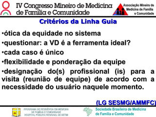 Critérios da Linha Guia ótica da equidade no sistema   questionar: a VD é a ferramenta ideal? cada caso é único flexibilidade e ponderação da equipe designação do(s) profissional (is) para a visita (reunião de equipe) de acordo com a necessidade do usuário naquele momento.   (LG SESMG/AMMFC) 