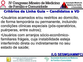 Critérios da Linha Guia – Candidatos a VD Usuários acamados e/ou restritos ao domicílio, de forma temporária ou permanente, incluindo condições clínicas especiais (pós-operatórios, puérperas, entre outros); Usuários com arranjos sócio-econômico-familiares frágeis, cuja instabilidade esteja interferindo direta ou indiretamente no seu estado de saúde; (LG SESMG/AMMFC) 