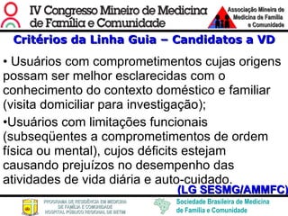 Critérios da Linha Guia – Candidatos a VD Usuários com comprometimentos cujas origens possam ser melhor esclarecidas com o conhecimento do contexto doméstico e familiar (visita domiciliar para investigação); Usuários com limitações funcionais (subseqüentes a comprometimentos de ordem física ou mental), cujos déficits estejam causando prejuízos no desempenho das atividades de vida diária e auto-cuidado. (LG SESMG/AMMFC) 