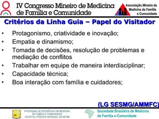 Critérios da Linha Guia – Papel do Visitador Protagonismo, criatividade e inovação; Empatia e dinamismo; Tomada de decisões, resolução de problemas e mediação de conflitos Trabalhar em equipe de maneira interdisciplinar; Capacidade técnica; Boa interação com família e cuidadores; (LG SESMG/AMMFC) 