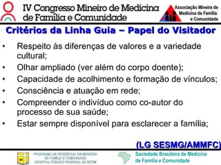 Critérios da Linha Guia – Papel do Visitador Respeito às diferenças de valores e a variedade cultural; Olhar ampliado (ver além do corpo doente); Capacidade de acolhimento e formação de vínculos; Consciência e atuação em rede; Compreender o indivíduo como co-autor do processo de sua saúde; Estar sempre disponível para esclarecer a família; (LG SESMG/AMMFC) 