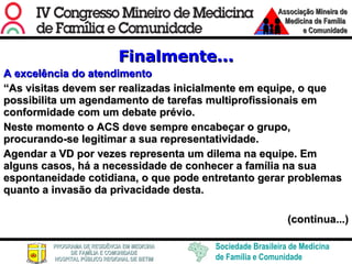 Finalmente... A excelência do atendimento “ As visitas devem ser realizadas inicialmente em equipe, o que possibilita um agendamento de tarefas multiprofissionais em conformidade com um debate prévio.  Neste momento o ACS deve sempre encabeçar o grupo, procurando-se legitimar a sua representatividade. Agendar a VD por vezes representa um dilema na equipe. Em alguns casos, há a necessidade de conhecer a família na sua espontaneidade cotidiana, o que pode entretanto gerar problemas quanto a invasão da privacidade desta. (continua...) 