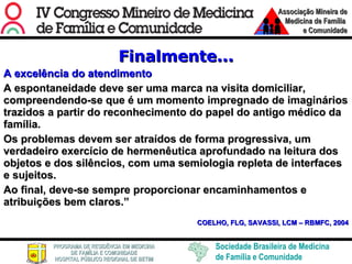 Finalmente... A excelência do atendimento A espontaneidade deve ser uma marca na visita domiciliar, compreendendo-se que é um momento impregnado de imaginários trazidos a partir do reconhecimento do papel do antigo médico da família.  Os problemas devem ser atraídos de forma progressiva, um verdadeiro exercício de hermenêutica aprofundado na leitura dos objetos e dos silêncios, com uma semiologia repleta de interfaces e sujeitos.  Ao final, deve-se sempre proporcionar encaminhamentos e atribuições bem claros.” COELHO, FLG, SAVASSI, LCM – RBMFC, 2004 