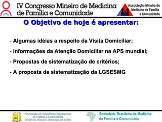 O Objetivo de hoje é apresentar: Algumas idéias a respeito da Visita Domiciliar; Informações da Atenção Domiciliar na APS mundial; Propostas de sistematização de critérios; A proposta de sistematização da LGSESMG 