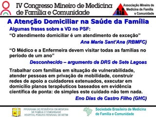 A Atenção Domiciliar na Saúde da Família Algumas frases sobre a VD no PSF: “ O atendimento domiciliar é um atendimento de exceção” Ana Maria Sant’Ana (RBMFC) “ O Médico e a Enfermeira devem visitar todas as famílias no período de um ano” Desconhecido – argumento da DRS de Sete Lagoas Trabalhar com famílias em situação de vulnerabilidade, atender pessoas em privação de mobilidade, construir redes de apoio a cuidadores extenuados, executar em domicílio planos terapêuticos baseados em evidência científica de ponta: de simples este cuidado não tem nada. Eno Dias de Castro Filho (GHC) 