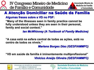 A Atenção Domiciliar na Saúde da Família Algumas frases sobre a VD no PSF: “ Many of the illnesses seen in family practice cannot be fully understood unless they are seen in their personal, family and social context. ” Ian McWhinney (A Textbook of Family Medicine) “ A casa está na esfera central de todas as ações, está no centro de todos os níveis.” Mariana Borges Dias (GESF/AMMFC) “ VD em saúde da família é iminentemente multiprofissional” Vinicius Araújo Oliveira  (GESF/AMMFC) 
