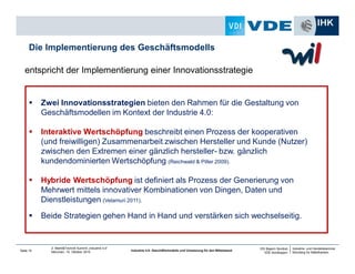 Industrie- und Handelskammer
Nürnberg für Mittelfranken
VDI Bayern Nordost
VDE Nordbayern
Seite 15
2. Markt&Technik Summit „Industrie 4.0“
München, 15. Oktober 2014 Industrie 4.0: Geschäftsmodelle und Umsetzung für den Mittelstand
entspricht der Implementierung einer Innovationsstrategie
Die Implementierung des Geschäftsmodells
Zwei Innovationsstrategien bieten den Rahmen für die Gestaltung von
Geschäftsmodellen im Kontext der Industrie 4.0:
Interaktive Wertschöpfung beschreibt einen Prozess der kooperativen
(und freiwilligen) Zusammenarbeit zwischen Hersteller und Kunde (Nutzer)
zwischen den Extremen einer gänzlich hersteller- bzw. gänzlich
kundendominierten Wertschöpfung (Reichwald & Piller 2009).
Hybride Wertschöpfung ist definiert als Prozess der Generierung von
Mehrwert mittels innovativer Kombinationen von Dingen, Daten und
Dienstleistungen (Velamuri 2011).
Beide Strategien gehen Hand in Hand und verstärken sich wechselseitig.
 
