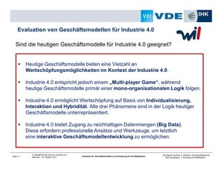 Industrie- und Handelskammer
Nürnberg für Mittelfranken
VDI Bayern Nordost
VDE Nordbayern
Seite 17
2. Markt&Technik Summit „Industrie 4.0“
München, 15. Oktober 2014 Industrie 4.0: Geschäftsmodelle und Umsetzung für den Mittelstand
Sind die heutigen Geschäftsmodelle für Industrie 4.0 geeignet?
Evaluation von Geschäftsmodellen für Industrie 4.0
Heutige Geschäftsmodelle bieten eine Vielzahl an
Wertschöpfungsmöglichkeiten im Kontext der Industrie 4.0.
Industrie 4.0 entspricht jedoch einem „Multi-player Game“, während
heutige Geschäftsmodelle primär einer mono-organisationalen Logik folgen.
Industrie 4.0 ermöglicht Wertschöpfung auf Basis von Individualisierung,
Interaktion und Hybridität. Alle drei Phänomene sind in der Logik heutiger
Geschäftsmodelle unterrepräsentiert.
Industrie 4.0 bietet Zugang zu reichhaltigen Datenmengen (Big Data).
Diese erfordern professionelle Ansätze und Werkzeuge, um letztlich
eine interaktive Geschäftsmodellentwicklung zu ermöglichen.
 