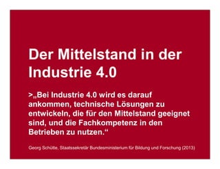 Industrie- und Handelskammer
Nürnberg für Mittelfranken
VDI Bayern Nordost
VDE Nordbayern
Seite 19
2. Markt&Technik Summit „Industrie 4.0“
München, 15. Oktober 2014 Industrie 4.0: Geschäftsmodelle und Umsetzung für den Mittelstand
Der Mittelstand in der
Industrie 4.0
>„Bei Industrie 4.0 wird es darauf
ankommen, technische Lösungen zu
entwickeln, die für den Mittelstand geeignet
sind, und die Fachkompetenz in den
Betrieben zu nutzen.“
Georg Schütte, Staatssekretär Bundesministerium für Bildung und Forschung (2013)
 