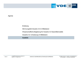 Industrie- und Handelskammer
Nürnberg für Mittelfranken
VDI Bayern Nordost
VDE Nordbayern
Seite 28
2. Markt&Technik Summit „Industrie 4.0“
München, 15. Oktober 2014 Industrie 4.0: Geschäftsmodelle und Umsetzung für den Mittelstand
Vorgehensweise im Jahr 2014
• Engineering für Industrie 4.0
• Normierung
• Geschäftsmodelle
• Vorbereitung zum Workshop „Geschäftsmodelle für den Mittelstand“ für das Jahr 2015
Nächste Schritte und Ziele im Jahr 2015
• Generierung von Industrie 4.0 Geschäftsmodellen auf Basis interdisziplinärer Vernetzung
Interessierte sind herzlich eingeladen und wenden sich bitte an Herrn Dr. Ronald Künneth von der Industrie-
und Handelskammer Nürnberg für Mittelfranken unter ronald.kuenneth@nuernberg.ihk.de.
Initiative „Industrie 4.0 für den Mittelstand“
 
